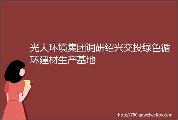 光大环境集团调研绍兴交投绿色循环建材生产基地